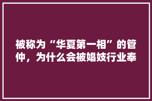 被称为“华夏第一相”的管仲，为什么会被娼妓行业奉为保护神，我国邻国概况统计表 专业填报