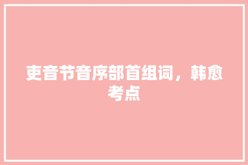 吏音节音序部首组词，韩愈考点 大学排名