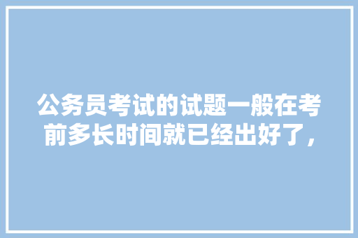 公务员考试的试题一般在考前多长时间就已经出好了，公务员考试2018试题 专业填报