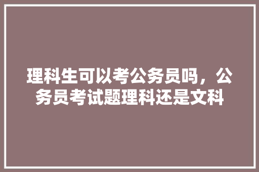 理科生可以考公务员吗，公务员考试题理科还是文科 建筑考试