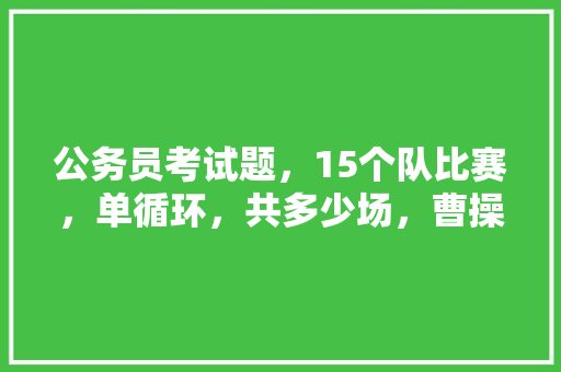 公务员考试题，15个队比赛，单循环，共多少场，曹操考试答案 专业填报