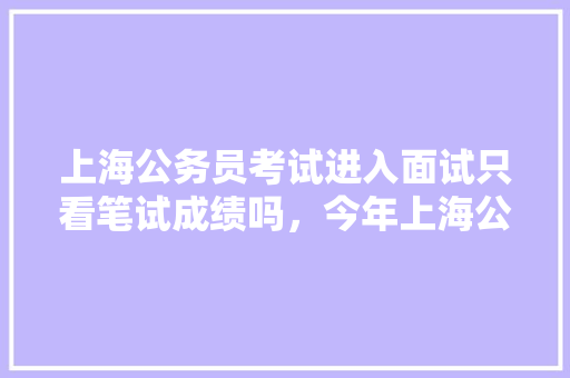 上海公务员考试进入面试只看笔试成绩吗，今年上海公务员考试题难度高吗 公考知识