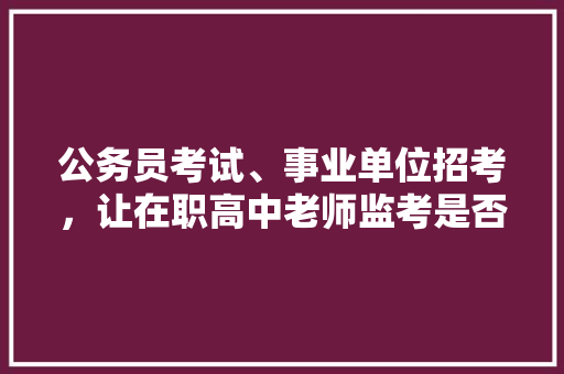 公务员考试、事业单位招考，让在职高中老师监考是否合理，公务员考试题讲师是谁 大学排名
